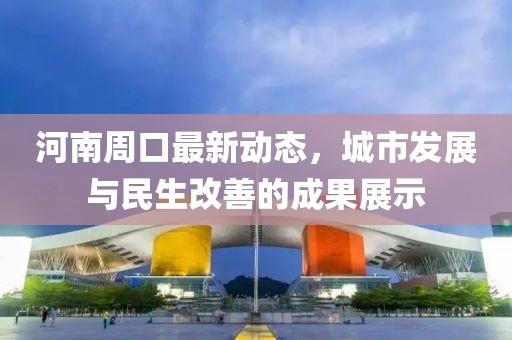 河南周口最新动态，城市发展与民生改善的成果展示