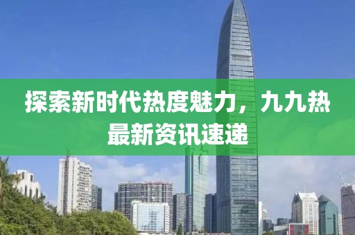 探索新时代热度魅力，九九热最新资讯速递