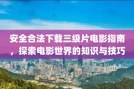 安全合法下载三级片电影指南，探索电影世界的知识与技巧