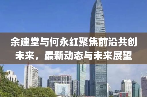 余建堂与何永红聚焦前沿共创未来，最新动态与未来展望