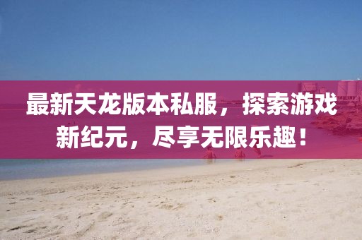 最新天龙版本私服，探索游戏新纪元，尽享无限乐趣！