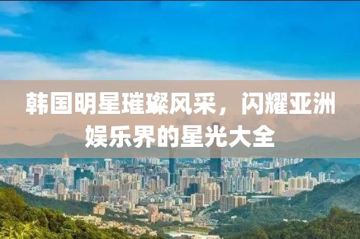 韩国明星璀璨风采，闪耀亚洲娱乐界的星光大全