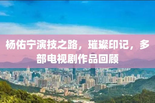 杨佑宁演技之路，璀璨印记，多部电视剧作品回顾