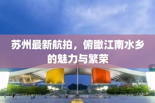 苏州最新航拍，俯瞰江南水乡的魅力与繁荣