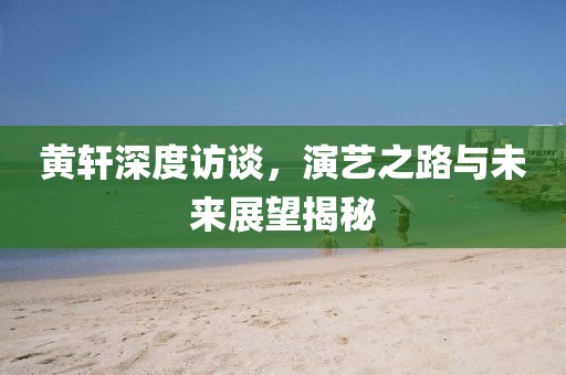黄轩深度访谈，演艺之路与未来展望揭秘