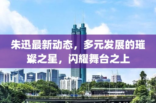 朱迅最新动态，多元发展的璀璨之星，闪耀舞台之上