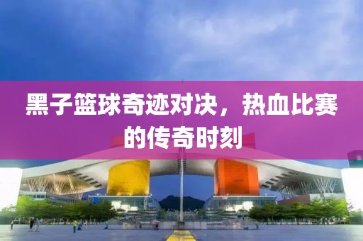 黑子篮球奇迹对决，热血比赛的传奇时刻