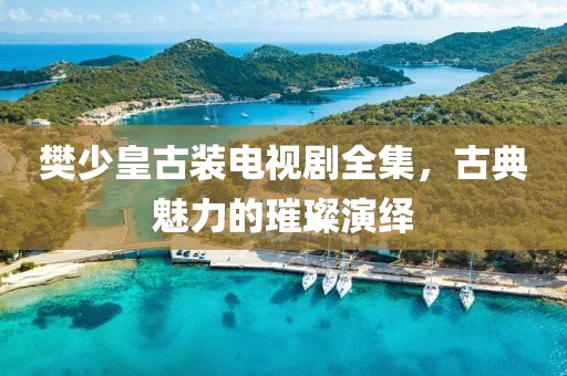 樊少皇古装电视剧全集，古典魅力的璀璨演绎