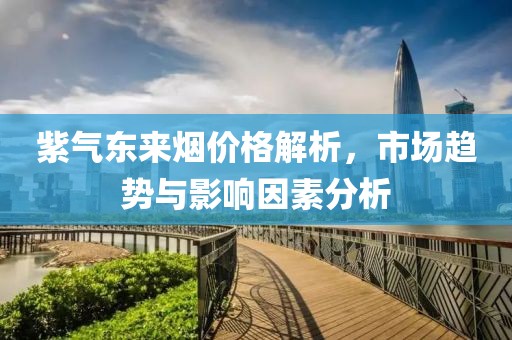 紫气东来烟价格解析，市场趋势与影响因素分析