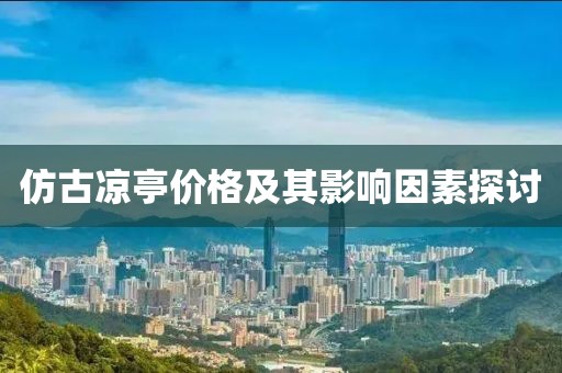 仿古凉亭价格及其影响因素探讨