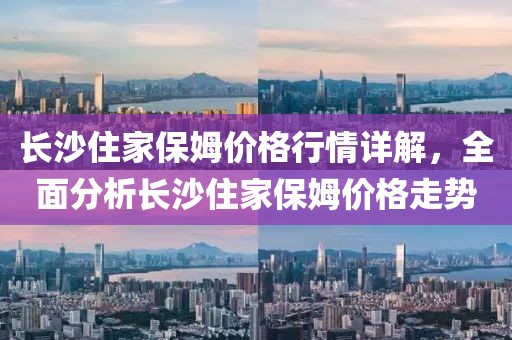 长沙住家保姆价格行情详解，全面分析长沙住家保姆价格走势