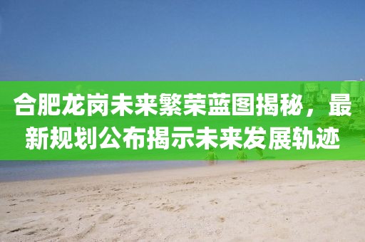 合肥龙岗未来繁荣蓝图揭秘，最新规划公布揭示未来发展轨迹