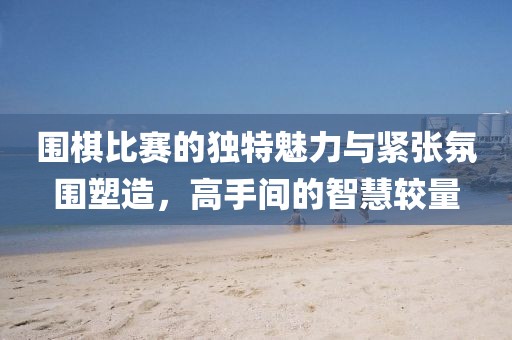 围棋比赛的独特魅力与紧张氛围塑造，高手间的智慧较量