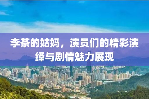 李茶的姑妈，演员们的精彩演绎与剧情魅力展现