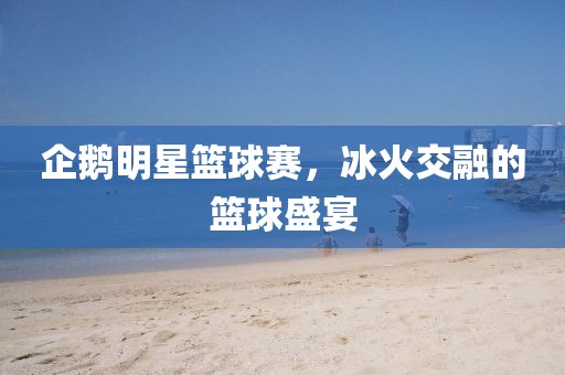 企鹅明星篮球赛，冰火交融的篮球盛宴
