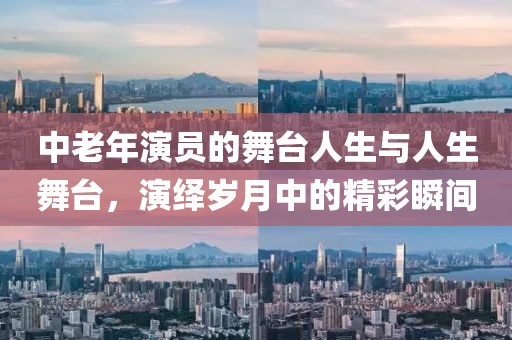 中老年演员的舞台人生与人生舞台，演绎岁月中的精彩瞬间