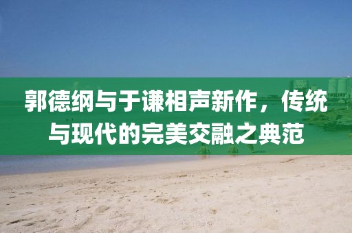 郭德纲与于谦相声新作，传统与现代的完美交融之典范