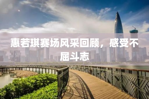 惠若琪赛场风采回顾，感受不屈斗志