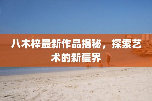 八木梓最新作品揭秘，探索艺术的新疆界