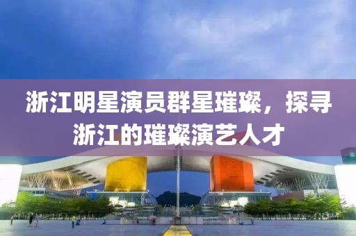 浙江明星演员群星璀璨，探寻浙江的璀璨演艺人才