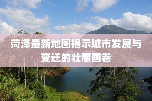 菏泽最新地图揭示城市发展与变迁的壮丽画卷