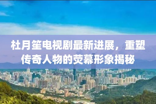 杜月笙电视剧最新进展，重塑传奇人物的荧幕形象揭秘