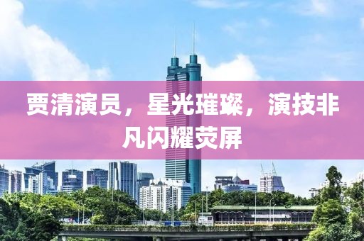 贾清演员，星光璀璨，演技非凡闪耀荧屏