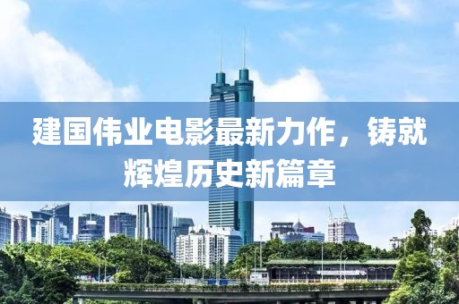 建国伟业电影最新力作，铸就辉煌历史新篇章