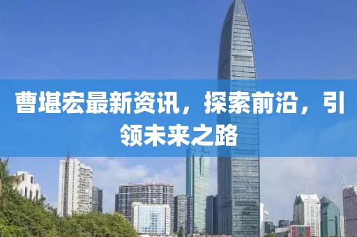 曹堪宏最新资讯，探索前沿，引领未来之路