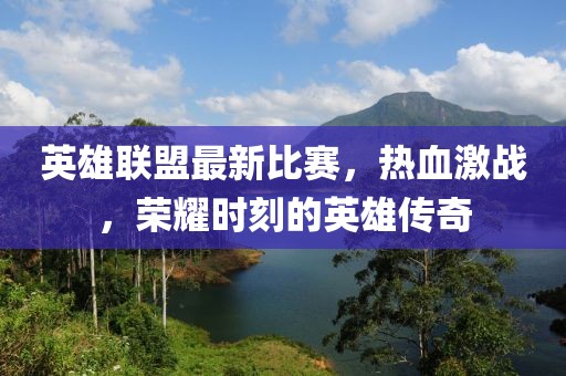 英雄联盟最新比赛，热血激战，荣耀时刻的英雄传奇