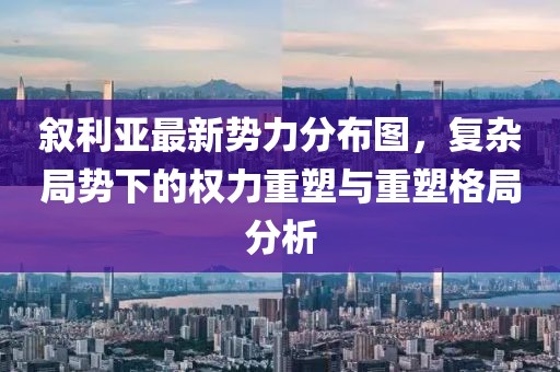 叙利亚最新势力分布图，复杂局势下的权力重塑与重塑格局分析