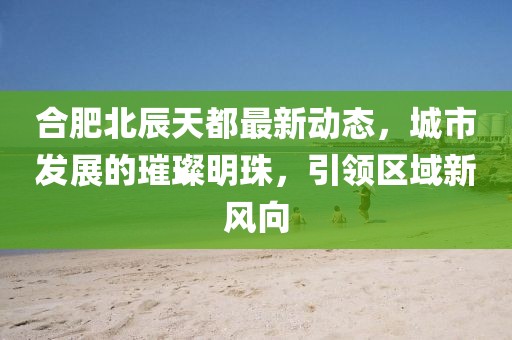 合肥北辰天都最新动态，城市发展的璀璨明珠，引领区域新风向