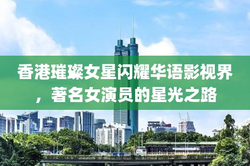 香港璀璨女星闪耀华语影视界，著名女演员的星光之路