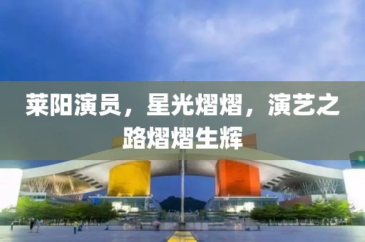 莱阳演员，星光熠熠，演艺之路熠熠生辉