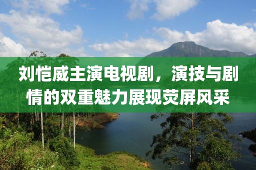 刘恺威主演电视剧，演技与剧情的双重魅力展现荧屏风采