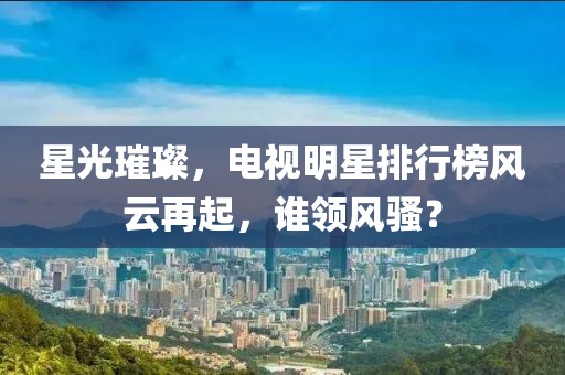 星光璀璨，电视明星排行榜风云再起，谁领风骚？