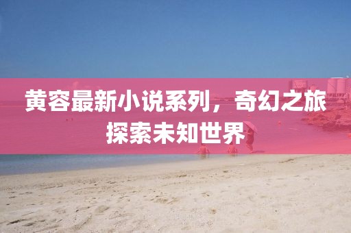 黄容最新小说系列，奇幻之旅探索未知世界