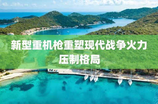 新型重机枪重塑现代战争火力压制格局