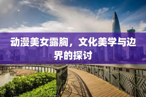 动漫美女露胸，文化美学与边界的探讨