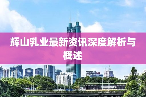 辉山乳业最新资讯深度解析与概述
