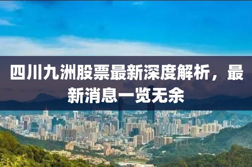 四川九洲股票最新深度解析，最新消息一览无余