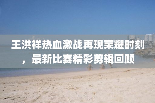 王洪祥热血激战再现荣耀时刻，最新比赛精彩剪辑回顾
