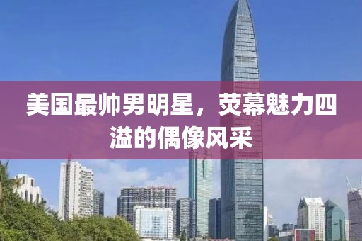 美国最帅男明星，荧幕魅力四溢的偶像风采
