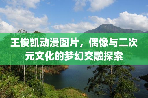 王俊凯动漫图片，偶像与二次元文化的梦幻交融探索