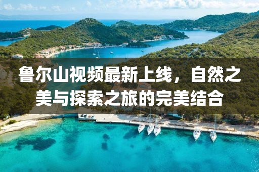 鲁尔山视频最新上线，自然之美与探索之旅的完美结合