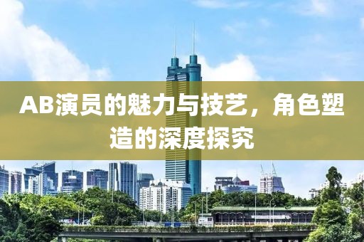 AB演员的魅力与技艺，角色塑造的深度探究