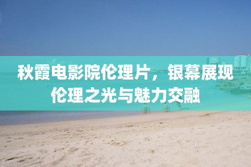 秋霞电影院伦理片，银幕展现伦理之光与魅力交融