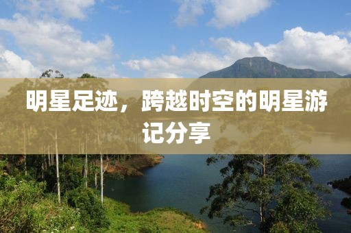 明星足迹，跨越时空的明星游记分享