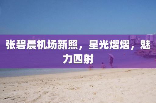 张碧晨机场新照，星光熠熠，魅力四射