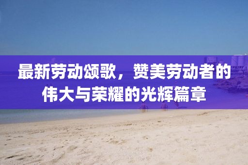 最新劳动颂歌，赞美劳动者的伟大与荣耀的光辉篇章